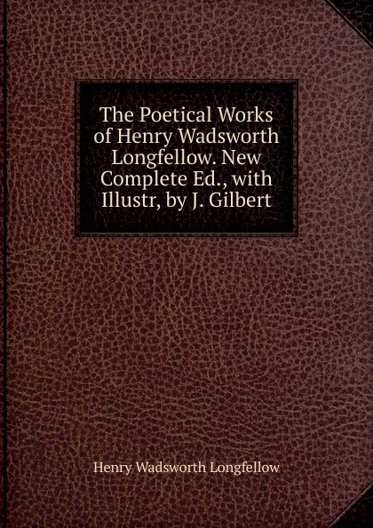 Обложка книги The Poetical Works of Henry Wadsworth Longfellow. New Complete Ed., with Illustr, by J. Gilbert, Henry Wadsworth Longfellow