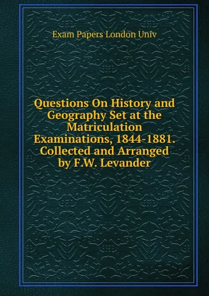 Обложка книги Questions On History and Geography Set at the Matriculation Examinations, 1844-1881. Collected and Arranged by F.W. Levander, Exam Papers London Univ