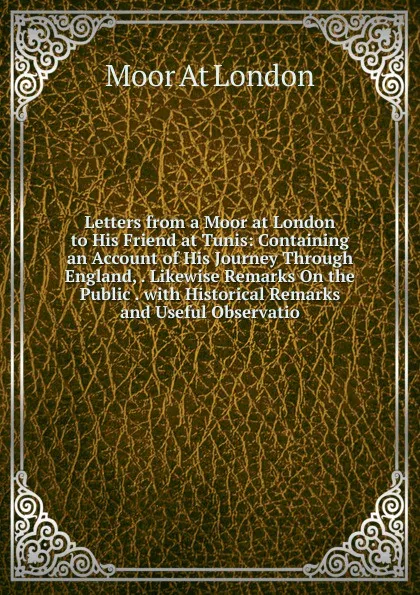 Обложка книги Letters from a Moor at London to His Friend at Tunis: Containing an Account of His Journey Through England, . Likewise Remarks On the Public . with Historical Remarks and Useful Observatio, Moor At London