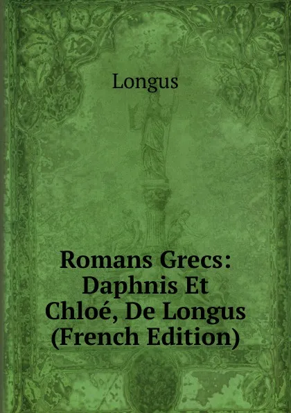 Обложка книги Romans Grecs: Daphnis Et Chloe, De Longus (French Edition), Longus