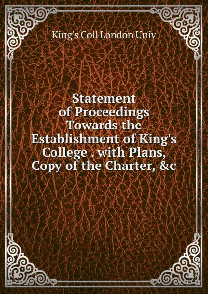 Обложка книги Statement of Proceedings Towards the Establishment of King.s College . with Plans, Copy of the Charter, .c, King's Coll London Univ