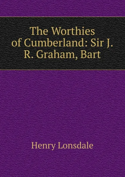 Обложка книги The Worthies of Cumberland: Sir J.R. Graham, Bart, Henry Lonsdale