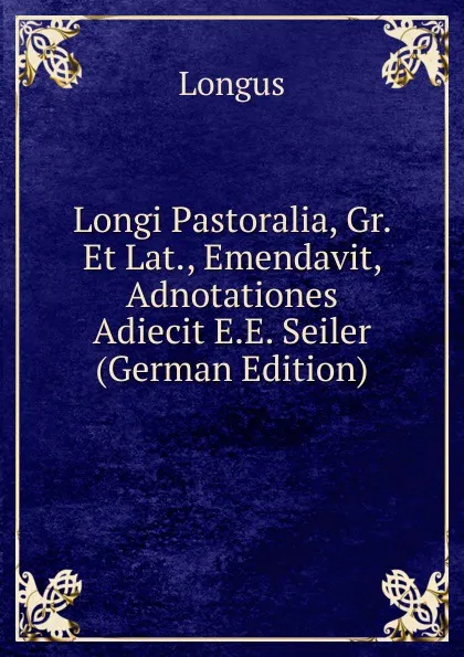 Обложка книги Longi Pastoralia, Gr. Et Lat., Emendavit, Adnotationes Adiecit E.E. Seiler (German Edition), Longus
