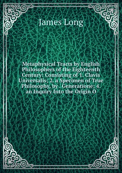 Обложка книги Metaphysical Tracts by English Philosophers of the Eighteenth Century: Consisting of 1. Clavis Universalis; 2. a Specimen of True Philosophy, by . Generatione; 4. an Inquiry Into the Origin O, James Long