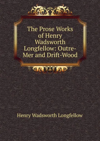 Обложка книги The Prose Works of Henry Wadsworth Longfellow: Outre-Mer and Drift-Wood, Henry Wadsworth Longfellow