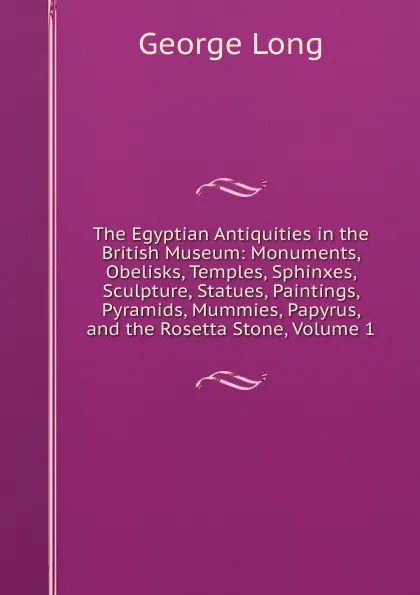 Обложка книги The Egyptian Antiquities in the British Museum: Monuments, Obelisks, Temples, Sphinxes, Sculpture, Statues, Paintings, Pyramids, Mummies, Papyrus, and the Rosetta Stone, Volume 1, George Long