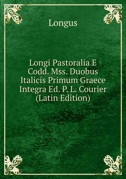 Обложка книги Longi Pastoralia E Codd. Mss. Duobus Italicis Primum Graece Integra Ed. P. L. Courier (Latin Edition), Longus