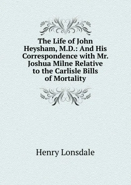 Обложка книги The Life of John Heysham, M.D.: And His Correspondence with Mr. Joshua Milne Relative to the Carlisle Bills of Mortality, Henry Lonsdale