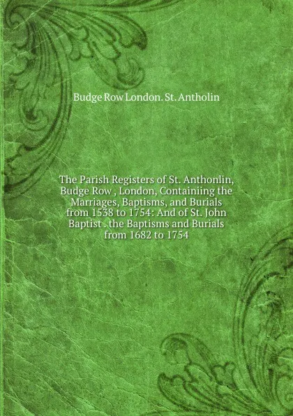 Обложка книги The Parish Registers of St. Anthonlin, Budge Row , London, Containiing the Marriages, Baptisms, and Burials from 1538 to 1754: And of St. John Baptist . the Baptisms and Burials from 1682 to 1754, Budge Row London. St. Antholin