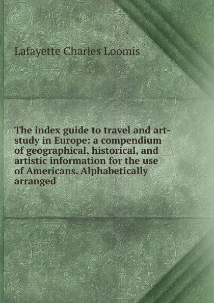 Обложка книги The index guide to travel and art-study in Europe: a compendium of geographical, historical, and artistic information for the use of Americans. Alphabetically arranged, Lafayette Charles Loomis