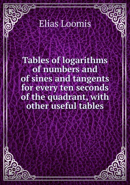 Обложка книги Tables of logarithms of numbers and of sines and tangents for every ten seconds of the quadrant, with other useful tables, Elias Loomis