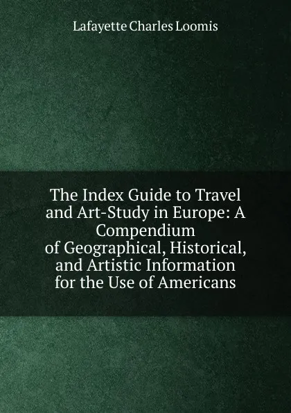 Обложка книги The Index Guide to Travel and Art-Study in Europe: A Compendium of Geographical, Historical, and Artistic Information for the Use of Americans, Lafayette Charles Loomis