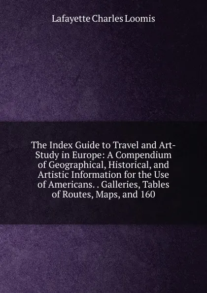 Обложка книги The Index Guide to Travel and Art-Study in Europe: A Compendium of Geographical, Historical, and Artistic Information for the Use of Americans. . Galleries, Tables of Routes, Maps, and 160, Lafayette Charles Loomis