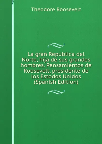 Обложка книги La gran Republica del Norte, hija de sus grandes hombres. Pensamientos de Roosevelt, presidente de los Estodos Unidos (Spanish Edition), Theodore Roosevelt