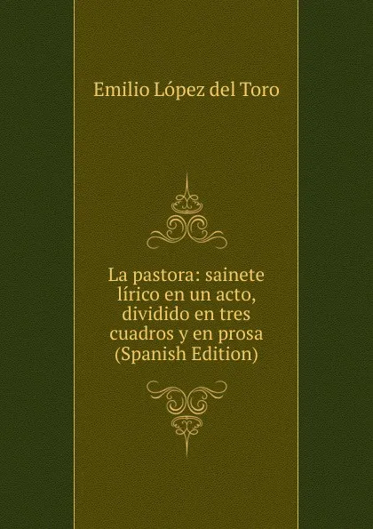 Обложка книги La pastora: sainete lirico en un acto, dividido en tres cuadros y en prosa (Spanish Edition), Emilio López del Toro