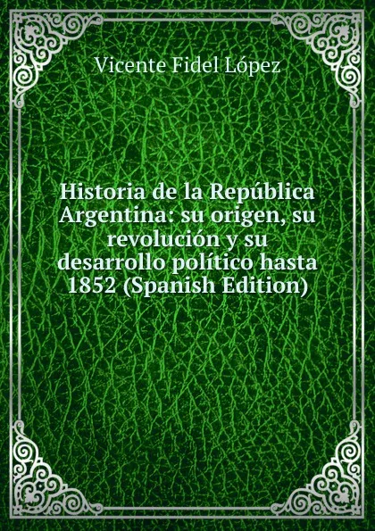 Обложка книги Historia de la Republica Argentina: su origen, su revolucion y su desarrollo politico hasta 1852 (Spanish Edition), Vicente Fidel Lopez