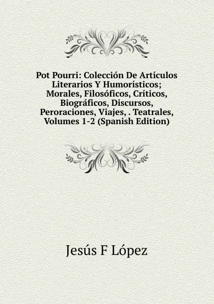 Обложка книги Pot Pourri: Coleccion De Articulos Literarios Y Humoristicos; Morales, Filosoficos, Criticos, Biograficos, Discursos, Peroraciones, Viajes, . Teatrales, Volumes 1-2 (Spanish Edition), Jesús F. López