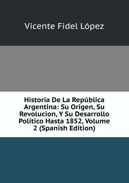 Обложка книги Historia De La Republica Argentina: Su Origen, Su Revolucion, Y Su Desarrollo Politico Hasta 1852, Volume 2 (Spanish Edition), Vicente Fidel Lopez