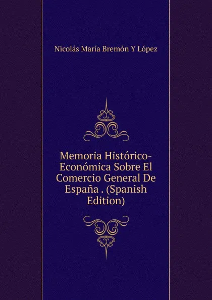 Обложка книги Memoria Historico-Economica Sobre El Comercio General De Espana . (Spanish Edition), Nicolás María Bremón Y López