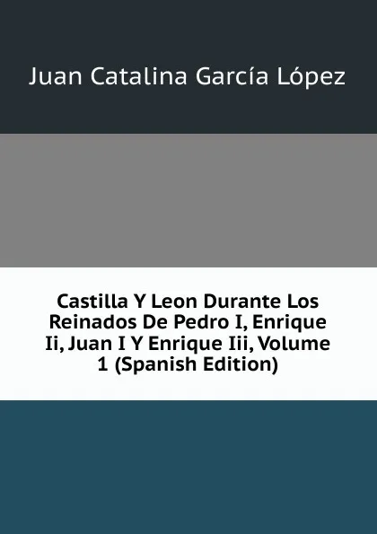 Обложка книги Castilla Y Leon Durante Los Reinados De Pedro I, Enrique Ii, Juan I Y Enrique Iii, Volume 1 (Spanish Edition), Juan Catalina García López