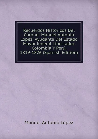 Обложка книги Recuerdos Historicos Del Coronel Manuel Antonio Lopez: Ayudante Del Estado Mayor Jeneral Libertador. Colombia Y Peru, 1819-1826 (Spanish Edition), Manuel Antonio López