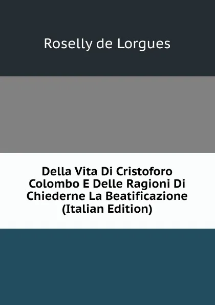 Обложка книги Della Vita Di Cristoforo Colombo E Delle Ragioni Di Chiederne La Beatificazione (Italian Edition), Roselly de Lorgues
