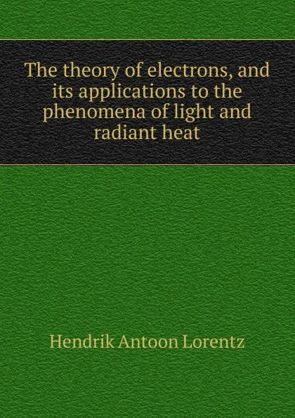 Обложка книги The theory of electrons, and its applications to the phenomena of light and radiant heat, Hendrik Antoon Lorentz