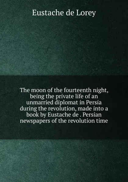 Обложка книги The moon of the fourteenth night, being the private life of an unmarried diplomat in Persia during the revolution, made into a book by Eustache de . Persian newspapers of the revolution time, Eustache de Lorey