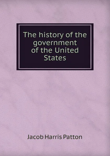 Обложка книги The history of the government of the United States, Jacob Harris Patton