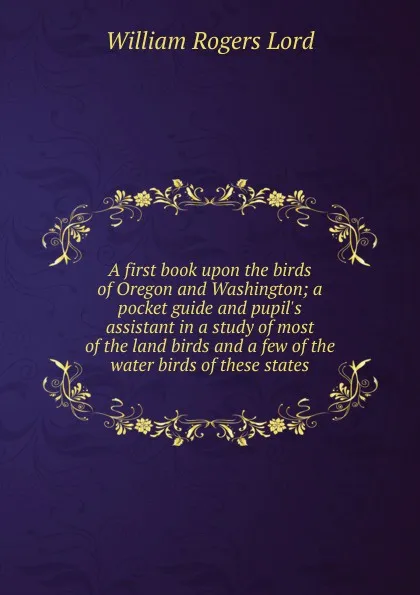 Обложка книги A first book upon the birds of Oregon and Washington; a pocket guide and pupil.s assistant in a study of most of the land birds and a few of the water birds of these states, William Rogers Lord