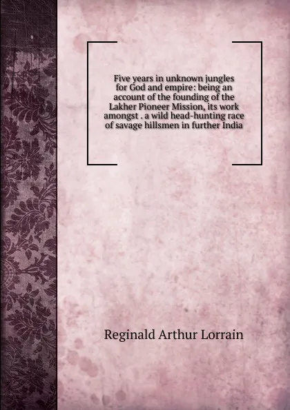 Обложка книги Five years in unknown jungles for God and empire: being an account of the founding of the Lakher Pioneer Mission, its work amongst . a wild head-hunting race of savage hillsmen in further India., Reginald Arthur Lorrain