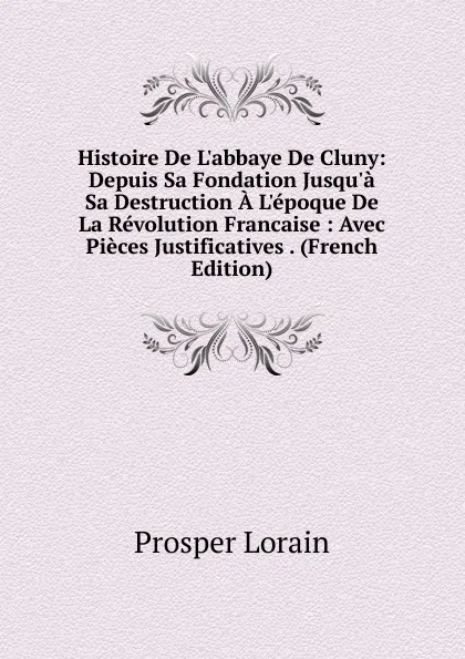 Обложка книги Histoire De L.abbaye De Cluny: Depuis Sa Fondation Jusqu.a Sa Destruction A L.epoque De La Revolution Francaise : Avec Pieces Justificatives . (French Edition), Prosper Lorain