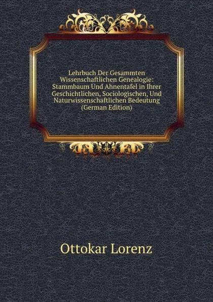 Обложка книги Lehrbuch Der Gesammten Wissenschaftlichen Genealogie: Stammbaum Und Ahnentafel in Ihrer Geschichtlichen, Sociologischen, Und Naturwissenschaftlichen Bedeutung (German Edition), Ottokar Lorenz