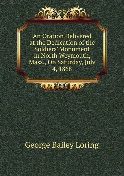 Обложка книги An Oration Delivered at the Dedication of the Soldiers. Monument in North Weymouth, Mass., On Saturday, July 4, 1868, George Bailey Loring