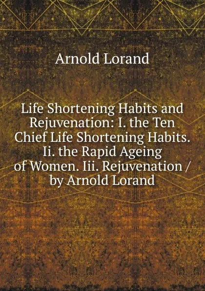 Обложка книги Life Shortening Habits and Rejuvenation: I. the Ten Chief Life Shortening Habits. Ii. the Rapid Ageing of Women. Iii. Rejuvenation / by Arnold Lorand, Arnold Lorand