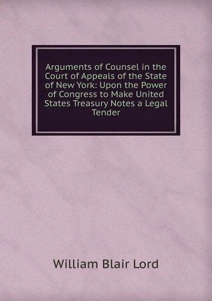 Обложка книги Arguments of Counsel in the Court of Appeals of the State of New York: Upon the Power of Congress to Make United States Treasury Notes a Legal Tender, William Blair Lord