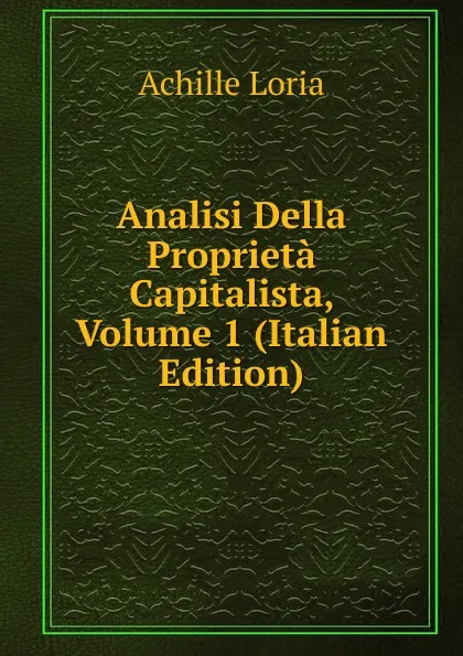 Обложка книги Analisi Della Proprieta Capitalista, Volume 1 (Italian Edition), Achille Loria