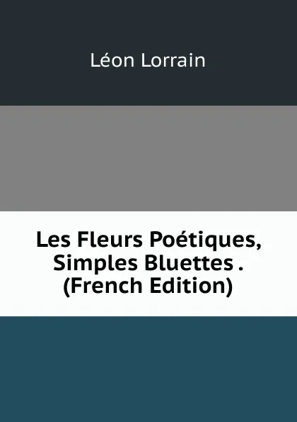 Обложка книги Les Fleurs Poetiques, Simples Bluettes . (French Edition), Léon Lorrain