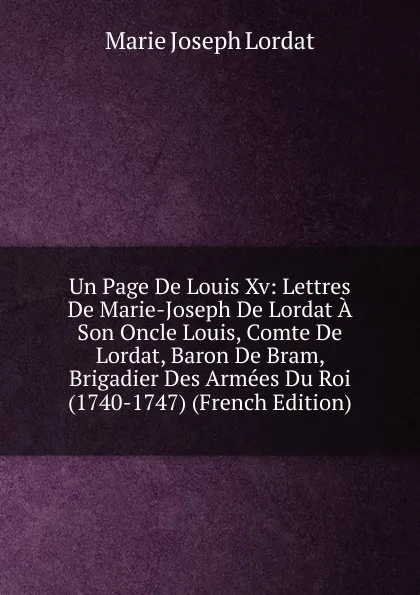 Обложка книги Un Page De Louis Xv: Lettres De Marie-Joseph De Lordat A Son Oncle Louis, Comte De Lordat, Baron De Bram, Brigadier Des Armees Du Roi (1740-1747) (French Edition), Marie Joseph Lordat