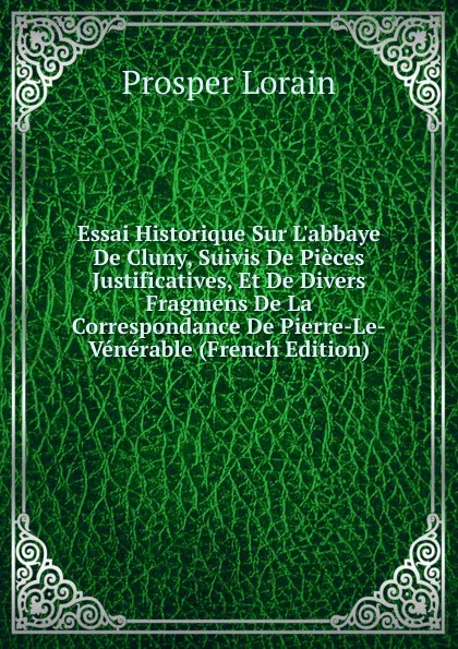 Обложка книги Essai Historique Sur L.abbaye De Cluny, Suivis De Pieces Justificatives, Et De Divers Fragmens De La Correspondance De Pierre-Le-Venerable (French Edition), Prosper Lorain