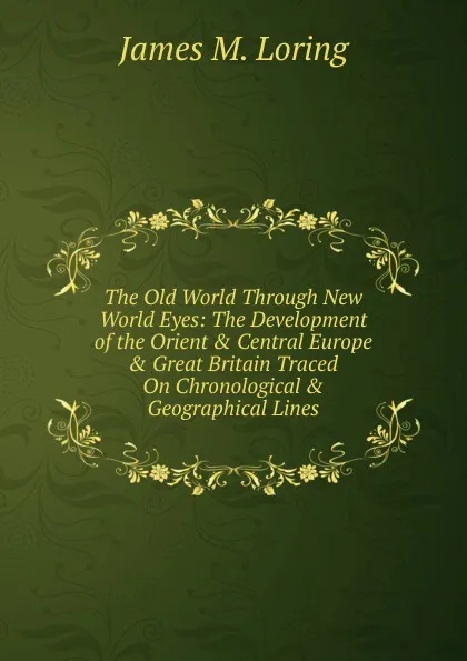 Обложка книги The Old World Through New World Eyes: The Development of the Orient . Central Europe . Great Britain Traced On Chronological . Geographical Lines, James M. Loring