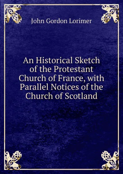 Обложка книги An Historical Sketch of the Protestant Church of France, with Parallel Notices of the Church of Scotland, John Gordon Lorimer