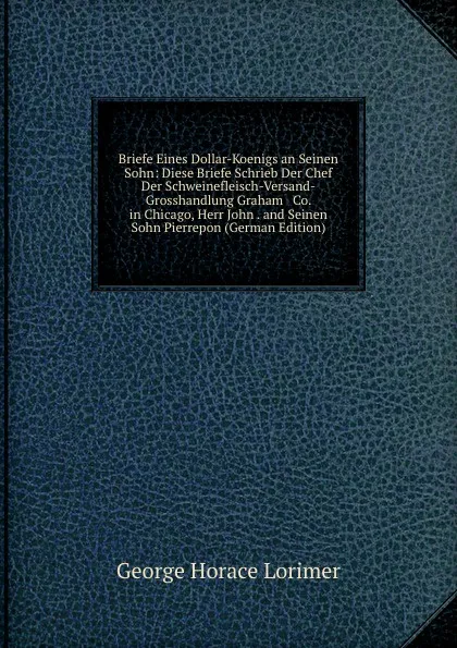 Обложка книги Briefe Eines Dollar-Koenigs an Seinen Sohn: Diese Briefe Schrieb Der Chef Der Schweinefleisch-Versand-Grosshandlung Graham . Co. in Chicago, Herr John . and Seinen Sohn Pierrepon (German Edition), George Horace Lorimer