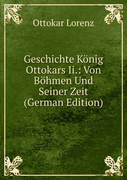 Обложка книги Geschichte Konig Ottokars Ii.: Von Bohmen Und Seiner Zeit (German Edition), Ottokar Lorenz