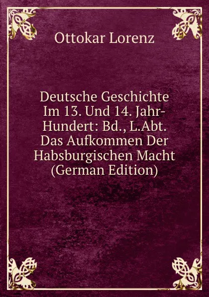 Обложка книги Deutsche Geschichte Im 13. Und 14. Jahr-Hundert: Bd., L.Abt. Das Aufkommen Der Habsburgischen Macht (German Edition), Ottokar Lorenz