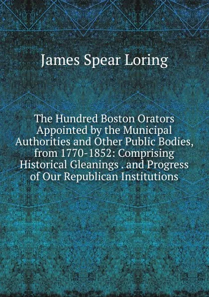 Обложка книги The Hundred Boston Orators Appointed by the Municipal Authorities and Other Public Bodies, from 1770-1852: Comprising Historical Gleanings . and Progress of Our Republican Institutions, James Spear Loring