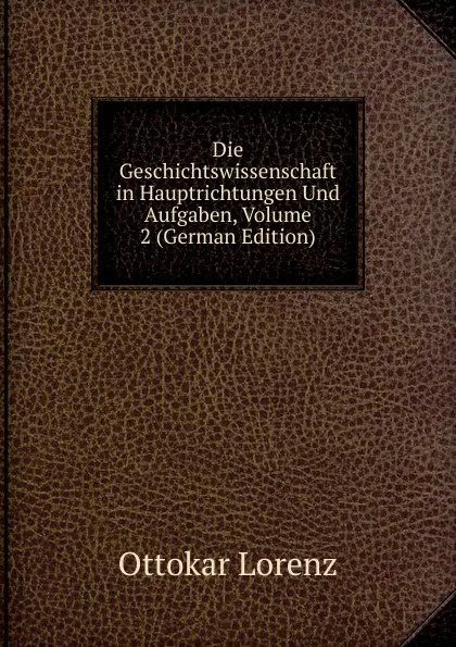 Обложка книги Die Geschichtswissenschaft in Hauptrichtungen Und Aufgaben, Volume 2 (German Edition), Ottokar Lorenz