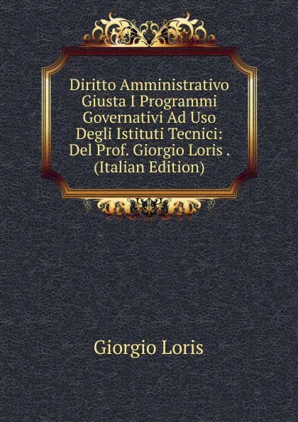 Обложка книги Diritto Amministrativo Giusta I Programmi Governativi Ad Uso Degli Istituti Tecnici: Del Prof. Giorgio Loris . (Italian Edition), Giorgio Loris