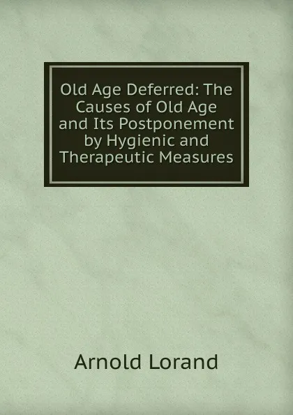 Обложка книги Old Age Deferred: The Causes of Old Age and Its Postponement by Hygienic and Therapeutic Measures., Arnold Lorand