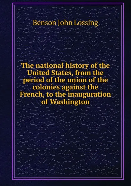 Обложка книги The national history of the United States, from the period of the union of the colonies against the French, to the inauguration of Washington, Benson John Lossing